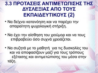3.3 ΠΡΟΤΑΣΕΙΣ ΑΝΤΙΜΕΤΩΠΙΣΗΣ ΤΗΣ
       ΔΥΣΛΕΞΙΑΣ ΑΠΟ ΤΟΥΣ
       ΕΚΠΑΙΔΕΥΤΙΚΟΥΣ (2)

    Να δείχνει κατανόηση και να παρέχει την
     απαραίτητη ψυχολογική στήριξη.

    Να έχει την αίσθηση του χιούμορ και να τους
     επιβραβεύει όσο συχνά χρειάζεται.

    Να συζητά με το μαθητή για τις δυσκολίες του
     και να αποφασίζουν μαζί για τους τρόπους
      εξέτασης και αντιμετώπισης του μέσα στην
    τάξη.
 