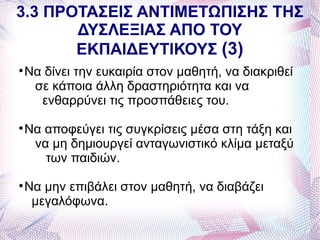 3.3 ΠΡΟΤΑΣΕΙΣ ΑΝΤΙΜΕΤΩΠΙΣΗΣ ΤΗΣ
       ΔΥΣΛΕΞΙΑΣ ΑΠΟ ΤΟΥ
       ΕΚΠΑΙΔΕΥΤΙΚΟΥΣ (3)

    Να δίνει την ευκαιρία στον μαθητή, να διακριθεί
     σε κάποια άλλη δραστηριότητα και να
      ενθαρρύνει τις προσπάθειες του.

    Να αποφεύγει τις συγκρίσεις μέσα στη τάξη και
     να μη δημιουργεί ανταγωνιστικό κλίμα μεταξύ
       των παιδιών.

    Να μην επιβάλει στον μαθητή, να διαβάζει
     μεγαλόφωνα.
 
