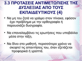 3.3 ΠΡΟΤΑΣΕΙΣ ΑΝΤΙΜΕΤΩΠΙΣΗΣ ΤΗΣ
       ΔΥΣΛΕΞΙΑΣ ΑΠΟ ΤΟΥΣ
       ΕΚΠΑΙΔΕΥΤΙΚΟΥΣ (4)

    Να μη του ζητά να γράψει στον πίνακα, εφόσον
     έχει πρόβλημα με την ορθογραφία ή
    παρουσιάζει δυσγραφία.

    Να επαναλαμβάνει τις ερωτήσεις που υποβάλλει
     μέσα στην τάξη.

    Να δίνει στο μαθητή, περισσότερο χρόνο να
     σκεφτεί τις απαντήσεις του, όταν εξετάζεται
      προφορικά ή γραπτά.
 