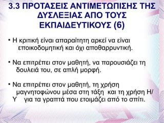 3.3 ΠΡΟΤΑΣΕΙΣ ΑΝΤΙΜΕΤΩΠΙΣΗΣ ΤΗΣ
       ΔΥΣΛΕΞΙΑΣ ΑΠΟ ΤΟΥΣ
       ΕΚΠΑΙΔΕΥΤΙΚΟΥΣ (6)

    Η κριτική είναι απαραίτητη αρκεί να είναι
     εποικοδομητική και όχι αποθαρρυντική.

    Να επιτρέπει στον μαθητή, να παρουσιάζει τη
     δουλειά του, σε απλή μορφή.

    Να επιτρέπει στον μαθητή, τη χρήση
     μαγνητοφώνου μέσα στη τάξη και τη χρήση Η/
    Υ για τα γραπτά που ετοιμάζει από το σπίτι.
 