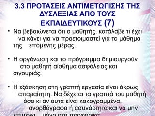 3.3 ΠΡΟΤΑΣΕΙΣ ΑΝΤΙΜΕΤΩΠΙΣΗΣ ΤΗΣ
           ΔΥΣΛΕΞΙΑΣ ΑΠΟ ΤΟΥΣ
           ΕΚΠΑΙΔΕΥΤΙΚΟΥΣ (7)

    Να βεβαιώνεται ότι ο μαθητής, κατάλαβε τι έχει
      να κάνει για να προετοιμαστεί για το μάθημα
    της επόμενης μέρας.

    Η οργάνωση και το πρόγραμμα δημιουργούν
       στο μαθητή αίσθημα ασφάλειας και
    σιγουριάς.

    Η εξάσκηση στη γραπτή εργασία είναι άκρως
     απαραίτητη. Να δέχεται τα γραπτά του μαθητή
        όσο κι αν αυτά είναι κακογραμμένα,
         ανορθόγραφα ή ασυνάρτητα και να μην
 