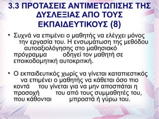 3.3 ΠΡΟΤΑΣΕΙΣ ΑΝΤΙΜΕΤΩΠΙΣΗΣ ΤΗΣ
       ΔΥΣΛΕΞΙΑΣ ΑΠΟ ΤΟΥΣ
       ΕΚΠΑΙΔΕΥΤΙΚΟΥΣ (8)

    Συχνά να επιμένει ο μαθητής να ελέγχει μόνος
      την εργασία του. Η ενσωμάτωση της μεθόδου
        αυτοαξιολόγησης στο μαθησιακό
    πρόγραμμα        οδηγεί τον μαθητή σε
    εποικοδομητική αυτοκριτική.

    Ο εκπαιδευτικός χωρίς να γίνεται καταπιεστικός
      να επιμένει ο μαθητής να κάθεται όσο πιο
    κοντά του γίνεται για να μην αποσπάται η
    προσοχή       του από τους συμμαθητές του,
    που κάθονται       μπροστά ή γύρω του.
 