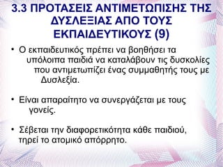3.3 ΠΡΟΤΑΣΕΙΣ ΑΝΤΙΜΕΤΩΠΙΣΗΣ ΤΗΣ
       ΔΥΣΛΕΞΙΑΣ ΑΠΟ ΤΟΥΣ
       ΕΚΠΑΙΔΕΥΤΙΚΟΥΣ (9)

    Ο εκπαιδευτικός πρέπει να βοηθήσει τα
     υπόλοιπα παιδιά να καταλάβουν τις δυσκολίες
       που αντιμετωπίζει ένας συμμαθητής τους με
         Δυσλεξία.

    Είναι απαραίτητο να συνεργάζεται με τους
      γονείς.

    Σέβεται την διαφορετικότητα κάθε παιδιού,
    τηρεί το ατομικό απόρρητο.
 