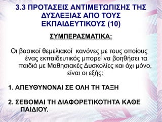 3.3 ΠΡΟΤΑΣΕΙΣ ΑΝΤΙΜΕΤΩΠΙΣΗΣ ΤΗΣ
        ΔΥΣΛΕΞΙΑΣ ΑΠΟ ΤΟΥΣ
        ΕΚΠΑΙΔΕΥΤΙΚΟΥΣ (10)
             ΣΥΜΠΕΡΑΣΜΑΤΙΚΑ:

Οι βασικοί θεμελιακοί κανόνες με τους οποίους
     ένας εκπαιδευτικός μπορεί να βοηθήσει τα
   παιδιά με Μαθησιακές Δυσκολίες και όχι μόνο,
                   είναι οι εξής:

1. ΑΠΕΥΘΥΝΟΝΑΙ ΣΕ ΟΛΗ ΤΗ ΤΑΞΗ

2. ΣΕΒΟΜΑΙ ΤΗ ΔΙΑΦΟΡΕΤΙΚΟΤΗΤΑ ΚΑΘΕ
    ΠΑΙΔΙΟΥ.
 