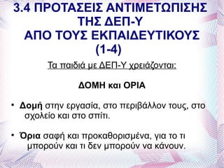 3.4 ΠΡΟΤΑΣΕΙΣ ΑΝΤΙΜΕΤΩΠΙΣΗΣ
         ΤΗΣ ΔΕΠ-Υ
  ΑΠΟ ΤΟΥΣ ΕΚΠΑΙΔΕΥΤΙΚΟΥΣ
            (1-4)
          Τα παιδιά με ΔΕΠ-Υ χρειάζονται:

                 ΔΟΜΗ και ΟΡΙΑ

    Δομή στην εργασία, στο περιβάλλον τους, στο
     σχολείο και στο σπίτι.

    Όρια σαφή και προκαθορισμένα, για το τι
     μπορούν και τι δεν μπορούν να κάνουν.
 