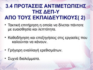 3.4 ΠΡΟΤΑΣΕΙΣ ΑΝΤΙΜΕΤΩΠΙΣΗΣ
         ΤΗΣ ΔΕΠ-Υ
ΑΠΟ ΤΟΥΣ ΕΚΠΑΙΔΕΥΤΙΚΟΥΣ( 2)

    Τακτική επιτήρηση η οποία να δίνεται πάντοτε
    με ευαισθησία και λεπτότητα.

    Καθοδήγηση και επεξηγήσεις στις εργασίες που
      καλούνται να κάνουν.

    Γρήγορη εναλλαγή ερεθισμάτων.

    Συχνά διαλείμματα.
 