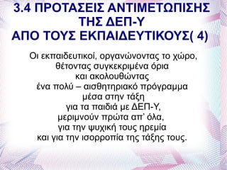 3.4 ΠΡΟΤΑΣΕΙΣ ΑΝΤΙΜΕΤΩΠΙΣΗΣ
         ΤΗΣ ΔΕΠ-Υ
ΑΠΟ ΤΟΥΣ ΕΚΠΑΙΔΕΥΤΙΚΟΥΣ( 4)
  Οι εκπαιδευτικοί, οργανώνοντας το χώρο,
        θέτοντας συγκεκριμένα όρια
              και ακολουθώντας
   ένα πολύ – αισθητηριακό πρόγραμμα
                μέσα στην τάξη
           για τα παιδιά με ΔΕΠ-Υ,
         μεριμνούν πρώτα απ’ όλα,
         για την ψυχική τους ηρεμία
   και για την ισορροπία της τάξης τους.
 
