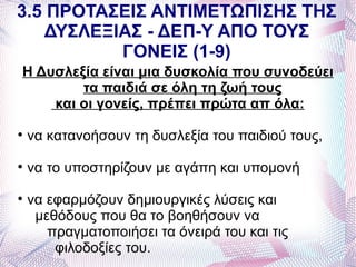 3.5 ΠΡΟΤΑΣΕΙΣ ΑΝΤΙΜΕΤΩΠΙΣΗΣ ΤΗΣ
   ΔΥΣΛΕΞΙΑΣ - ΔΕΠ-Υ ΑΠΟ ΤΟΥΣ
          ΓΟΝΕΙΣ (1-9)
Η Δυσλεξία είναι μια δυσκολία που συνοδεύει
        τα παιδιά σε όλη τη ζωή τους
    και οι γονείς, πρέπει πρώτα απ όλα:

    να κατανοήσουν τη δυσλεξία του παιδιού τους,

    να το υποστηρίζουν με αγάπη και υπομονή

    να εφαρμόζουν δημιουργικές λύσεις και
     μεθόδους που θα το βοηθήσουν να
       πραγματοποιήσει τα όνειρά του και τις
        φιλοδοξίες του.
 