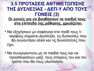 3.5 ΠΡΟΤΑΣΕΙΣ ΑΝΤΙΜΕΤΩΠΙΣΗΣ
    ΤΗΣ ΔΥΣΛΕΞΙΑΣ - ΔΕΠ-Υ ΑΠΟ ΤΟΥΣ
              ΓΟΝΕΙΣ (3)
    Οι γονείς για να βοηθήσουν τα παιδιά τους
       στο επίπεδο της μάθησης, χρειάζεται:

    Να εξηγήσουν με σαφήνεια στο παιδί τους τι
     ακριβώς σημαίνει Δυσλεξία, τις δυσκολίες που
      θα συναντήσει αλλά και τις δυνατότητες που
    έχει.

    Να συνεργαστούν με τα παιδιά τους και να
     προσδιορίσουν μαζί, τους στόχους του και τον
      τρόπο που θα τους υλοποιήσει.
 
