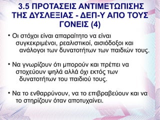 3.5 ΠΡΟΤΑΣΕΙΣ ΑΝΤΙΜΕΤΩΠΙΣΗΣ
    ΤΗΣ ΔΥΣΛΕΞΙΑΣ - ΔΕΠ-Υ ΑΠΟ ΤΟΥΣ
              ΓΟΝΕΙΣ (4)

    Οι στόχοι είναι απαραίτητο να είναι
     συγκεκριμένοι, ρεαλιστικοί, αισιόδοξοι και
      ανάλογοι των δυνατοτήτων των παιδιών τους.

    Να γνωρίζουν ότι μπορούν και πρέπει να
     στοχεύουν ψηλά αλλά όχι εκτός των
      δυνατοτήτων του παιδιού τους.

    Να το ενθαρρύνουν, να το επιβραβεύουν και να
     το στηρίζουν όταν αποτυχαίνει.
 