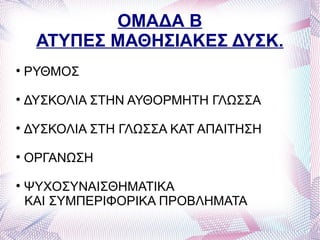ΟΜΑΔΑ Β
     ΑΤΥΠΕΣ ΜΑΘΗΣΙΑΚΕΣ ΔΥΣΚ.

    ΡΥΘΜΟΣ

    ΔΥΣΚΟΛΙΑ ΣΤΗΝ ΑΥΘΟΡΜΗΤΗ ΓΛΩΣΣΑ

    ΔΥΣΚΟΛΙΑ ΣΤΗ ΓΛΩΣΣΑ ΚΑΤ ΑΠΑΙΤΗΣΗ

    ΟΡΓΑΝΩΣΗ

    ΨΥΧΟΣΥΝΑΙΣΘΗΜΑΤΙΚΑ
    ΚΑΙ ΣΥΜΠΕΡΙΦΟΡΙΚΑ ΠΡΟΒΛΗΜΑΤΑ
 