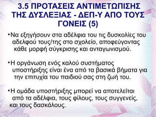 3.5 ΠΡΟΤΑΣΕΙΣ ΑΝΤΙΜΕΤΩΠΙΣΗΣ
    ΤΗΣ ΔΥΣΛΕΞΙΑΣ - ΔΕΠ-Υ ΑΠΟ ΤΟΥΣ
              ΓΟΝΕΙΣ (5)

    Να εξηγήσουν στα αδέλφια του τις δυσκολίες του
    αδελφού τους/της στο σχολείο, αποφεύγοντας
     κάθε μορφή σύγκρισης και ανταγωνισμού.

    Η οργάνωση ενός καλού συστήματος
    υποστήριξης είναι ένα από τα βασικά βήματα για
     την επιτυχία του παιδιού σας στη ζωή του.

Η ομάδα υποστήριξης μπορεί να αποτελείται



 από τα αδέλφια, τους φίλους, τους συγγενείς,
και τους δασκάλους.
 