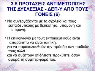 3.5 ΠΡΟΤΑΣΕΙΣ ΑΝΤΙΜΕΤΩΠΙΣΗΣ
    ΤΗΣ ΔΥΣΛΕΞΙΑΣ - ΔΕΠ-Υ ΑΠΟ ΤΟΥΣ
              ΓΟΝΕΙΣ (6)

    Να συνεργάζονται με το σχολείο και τους
    εκπαιδευτικούς με θετικότητα, υπομονή και
      επιμονή.

    Η επικοινωνία με τους εκπαιδευτικούς είναι
      απαραίτητο να είναι τακτική,
    για να παρακολουθούν την πρόοδο των παιδιών
     τους αλλά
    και να συζητούν οτιδήποτε προκύπτει όσον
     αφορά τη συμπεριφορά του.
 