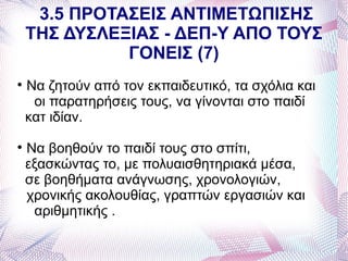 3.5 ΠΡΟΤΑΣΕΙΣ ΑΝΤΙΜΕΤΩΠΙΣΗΣ
    ΤΗΣ ΔΥΣΛΕΞΙΑΣ - ΔΕΠ-Υ ΑΠΟ ΤΟΥΣ
              ΓΟΝΕΙΣ (7)

    Να ζητούν από τον εκπαιδευτικό, τα σχόλια και
     οι παρατηρήσεις τους, να γίνονται στο παιδί
    κατ ιδίαν.

    Να βοηθούν το παιδί τους στο σπίτι,
    εξασκώντας το, με πολυαισθητηριακά μέσα,
    σε βοηθήματα ανάγνωσης, χρονολογιών,
    χρονικής ακολουθίας, γραπτών εργασιών και
     αριθμητικής .
 