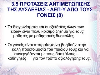 3.5 ΠΡΟΤΑΣΕΙΣ ΑΝΤΙΜΕΤΩΠΙΣΗΣ
    ΤΗΣ ΔΥΣΛΕΞΙΑΣ - ΔΕΠ-Υ ΑΠΟ ΤΟΥΣ
              ΓΟΝΕΙΣ (8)


    Τα διαγωνίσματα και οι εξετάσεις όλων των
      ειδών είναι πολύ κρίσιμο ζήτημα για τους
       μαθητές με μαθησιακές δυσκολίες.

    Οι γονείς είναι απαραίτητο να βοηθούν στην
      καλή προετοιμασία του παιδιού τους και να
        συνεργάζονται με τους δασκάλους –
    καθηγητές      για τον τρόπο αξιολόγησης τους.
 