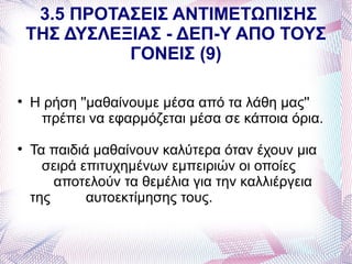3.5 ΠΡΟΤΑΣΕΙΣ ΑΝΤΙΜΕΤΩΠΙΣΗΣ
    ΤΗΣ ΔΥΣΛΕΞΙΑΣ - ΔΕΠ-Υ ΑΠΟ ΤΟΥΣ
              ΓΟΝΕΙΣ (9)


    Η ρήση ''μαθαίνουμε μέσα από τα λάθη μας''
     πρέπει να εφαρμόζεται μέσα σε κάποια όρια.

    Τα παιδιά μαθαίνουν καλύτερα όταν έχουν μια
      σειρά επιτυχημένων εμπειριών οι οποίες
        αποτελούν τα θεμέλια για την καλλιέργεια
    της      αυτοεκτίμησης τους.
 