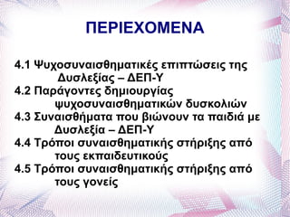 ΠΕΡΙΕΧΟΜΕΝΑ

4.1 Ψυχοσυναισθηματικές επιπτώσεις της
        Δυσλεξίας – ΔΕΠ-Υ
4.2 Παράγοντες δημιουργίας
       ψυχοσυναισθηματικών δυσκολιών
4.3 Συναισθήματα που βιώνουν τα παιδιά με
       Δυσλεξία – ΔΕΠ-Υ
4.4 Τρόποι συναισθηματικής στήριξης από
       τους εκπαιδευτικούς
4.5 Τρόποι συναισθηματικής στήριξης από
       τους γονείς
 