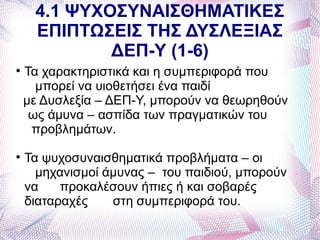 4.1 ΨΥΧΟΣΥΝΑΙΣΘΗΜΑΤΙΚΕΣ
     ΕΠΙΠΤΩΣΕΙΣ ΤΗΣ ΔΥΣΛΕΞΙΑΣ
             ΔΕΠ-Υ (1-6)

    Τα χαρακτηριστικά και η συμπεριφορά που
      μπορεί να υιοθετήσει ένα παιδί
    με Δυσλεξία – ΔΕΠ-Υ, μπορούν να θεωρηθούν
     ως άμυνα – ασπίδα των πραγματικών του
     προβλημάτων.

    Τα ψυχοσυναισθηματικά προβλήματα – οι
      μηχανισμοί άμυνας – του παιδιού, μπορούν
    να    προκαλέσουν ήπιες ή και σοβαρές
    διαταραχές    στη συμπεριφορά του.
 