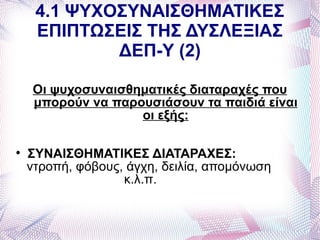 4.1 ΨΥΧΟΣΥΝΑΙΣΘΗΜΑΤΙΚΕΣ
     ΕΠΙΠΤΩΣΕΙΣ ΤΗΣ ΔΥΣΛΕΞΙΑΣ
             ΔΕΠ-Υ (2)

    Οι ψυχοσυναισθηματικές διαταραχές που
    μπορούν να παρουσιάσουν τα παιδιά είναι
                   οι εξής:


    ΣΥΝΑΙΣΘΗΜΑΤΙΚΕΣ ΔΙΑΤΑΡΑΧΕΣ:
    ντροπή, φόβους, άγχη, δειλία, απομόνωση
                   κ.λ.π.
 