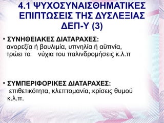 4.1 ΨΥΧΟΣΥΝΑΙΣΘΗΜΑΤΙΚΕΣ
       ΕΠΙΠΤΩΣΕΙΣ ΤΗΣ ΔΥΣΛΕΞΙΑΣ
               ΔΕΠ-Υ (3)

    ΣΥΝΗΘΕΙΑΚΕΣ ΔΙΑΤΑΡΑΧΕΣ:
    ανορεξία ή βουλιμία, υπνηλία ή αϋπνία,
    τρώει τα νύχια του παλινδρομήσεις κ.λ.π




    ΣΥΜΠΕΡΙΦΟΡΙΚΕΣ ΔΙΑΤΑΡΑΧΕΣ:
     επιθετικότητα, κλεπτομανία, κρίσεις θυμού
    κ.λ.π.
 