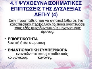 4.1 ΨΥΧΟΣΥΝΑΙΣΘΗΜΑΤΙΚΕΣ
     ΕΠΙΠΤΩΣΕΙΣ ΤΗΣ ΔΥΣΛΕΞΙΑΣ
             ΔΕΠ-Υ (4)
    Στην προσπάθεια του να ανταπεξέλθει σε ένα
     καταπιεστικό περιβάλλον το παιδί αναπτύσσει
       τους εξής ψυχοδυναμικούς μηχανισμούς
                       άμυνας:

    ΕΠΙΘΕΤΙΚΟΤΗΤΑ
    λεκτική ή και σωματική

    ΕΝΑΝΤΙΩΜΑΤΙΚΗ ΣΥΜΠΕΡΙΦΟΡΑ
         εναντιώνεται στους αποδεκτούς
    κοινωνικούς       κανόνες.
 