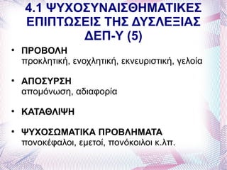 4.1 ΨΥΧΟΣΥΝΑΙΣΘΗΜΑΤΙΚΕΣ
    ΕΠΙΠΤΩΣΕΙΣ ΤΗΣ ΔΥΣΛΕΞΙΑΣ
            ΔΕΠ-Υ (5)

    ΠΡΟΒΟΛΗ
    προκλητική, ενοχλητική, εκνευριστική, γελοία

    ΑΠΟΣΥΡΣΗ
    απομόνωση, αδιαφορία

    ΚΑΤΑΘΛΙΨΗ

    ΨΥΧΟΣΩΜΑΤΙΚΑ ΠΡΟΒΛΗΜΑΤΑ
    πονοκέφαλοι, εμετοί, πονόκοιλοι κ.λπ.
 