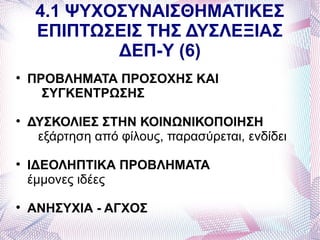 4.1 ΨΥΧΟΣΥΝΑΙΣΘΗΜΑΤΙΚΕΣ
     ΕΠΙΠΤΩΣΕΙΣ ΤΗΣ ΔΥΣΛΕΞΙΑΣ
             ΔΕΠ-Υ (6)

    ΠΡΟΒΛΗΜΑΤΑ ΠΡΟΣΟΧΗΣ ΚΑΙ
      ΣΥΓΚΕΝΤΡΩΣΗΣ

    ΔΥΣΚΟΛΙΕΣ ΣΤΗΝ ΚΟΙΝΩΝΙΚΟΠΟΙΗΣΗ
     εξάρτηση από φίλους, παρασύρεται, ενδίδει

    ΙΔΕΟΛΗΠΤΙΚΑ ΠΡΟΒΛΗΜΑΤΑ
    έμμονες ιδέες

    ΑΝΗΣΥΧΙΑ - ΑΓΧΟΣ
 