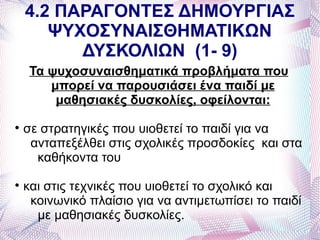 4.2 ΠΑΡΑΓΟΝΤΕΣ ΔΗΜΟΥΡΓΙΑΣ
       ΨΥΧΟΣΥΝΑΙΣΘΗΜΑΤΙΚΩΝ
          ΔΥΣΚΟΛΙΩΝ (1- 9)
     Τα ψυχοσυναισθηματικά προβλήματα που
        μπορεί να παρουσιάσει ένα παιδί με
         μαθησιακές δυσκολίες, οφείλονται:

    σε στρατηγικές που υιοθετεί το παιδί για να
     ανταπεξέλθει στις σχολικές προσδοκίες και στα
      καθήκοντα του

    και στις τεχνικές που υιοθετεί το σχολικό και
     κοινωνικό πλαίσιο για να αντιμετωπίσει το παιδί
      με μαθησιακές δυσκολίες.
 