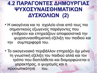 4.2 ΠΑΡΑΓΟΝΤΕΣ ΔΗΜΟΥΡΓΙΑΣ
       ΨΥΧΟΣΥΝΑΙΣΘΗΜΑΤΙΚΩΝ
           ΔΥΣΚΟΛΙΩΝ (2)

    Η οικογένεια και το σχολείο είναι από τους πιο
     σημαντικούς εξωγενείς παράγοντες που
      επιδρούν και επηρεάζουν αποφασιστικά την
       ψυχοσυναισθηματική εξέλιξη του παιδιού και
    την συμπεριφορά του.

    Το οικογενειακό περιβάλλον επηρεάζει όχι μόνο
     τη γνωστική εξέλιξη του παιδιού αλλά και τον
       τρόπο που διαπλάθεται και διαμορφώνεται ο
        χαρακτήρας, ο ψυχισμός και η
    προσωπικότητά      του.
 