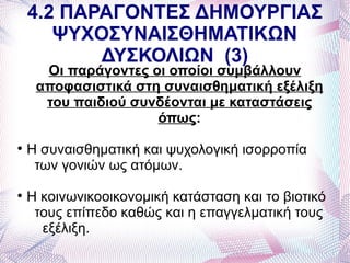 4.2 ΠΑΡΑΓΟΝΤΕΣ ΔΗΜΟΥΡΓΙΑΣ
       ΨΥΧΟΣΥΝΑΙΣΘΗΜΑΤΙΚΩΝ
           ΔΥΣΚΟΛΙΩΝ (3)
      Οι παράγοντες οι οποίοι συμβάλλουν
     αποφασιστικά στη συναισθηματική εξέλιξη
      του παιδιού συνδέονται με καταστάσεις
                     όπως:

    Η συναισθηματική και ψυχολογική ισορροπία
     των γονιών ως ατόμων.

    Η κοινωνικοοικονομική κατάσταση και το βιοτικό
     τους επίπεδο καθώς και η επαγγελματική τους
      εξέλιξη.
 