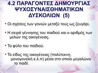 4.2 ΠΑΡΑΓΟΝΤΕΣ ΔΗΜΟΥΡΓΙΑΣ
       ΨΥΧΟΣΥΝΑΙΣΘΗΜΑΤΙΚΩΝ
           ΔΥΣΚΟΛΙΩΝ (5)

    Οι σχέσεις των γονιών μεταξύ τους ως ζευγάρι.

    Η σειρά γέννησης του παιδιού και ο αριθμός των
     μελών της οικογένειας.

    Το φύλο του παιδιού.

    Το είδος της οικογένειας (πολύτεκνη,
      μονογονεϊκή κ.λ.π) μέσα στο οποίο μεγαλώνει
        το παιδί.
 