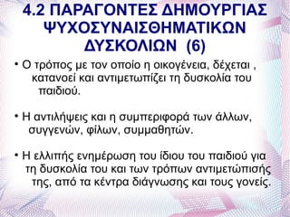 4.2 ΠΑΡΑΓΟΝΤΕΣ ΔΗΜΟΥΡΓΙΑΣ
       ΨΥΧΟΣΥΝΑΙΣΘΗΜΑΤΙΚΩΝ
           ΔΥΣΚΟΛΙΩΝ (6)

    Ο τρόπος με τον οποίο η οικογένεια, δέχεται ,
     κατανοεί και αντιμετωπίζει τη δυσκολία του
       παιδιού.

    Η αντιλήψεις και η συμπεριφορά των άλλων,
     συγγενών, φίλων, συμμαθητών.

    Η ελλιπής ενημέρωση του ίδιου του παιδιού για
    τη δυσκολία του και των τρόπων αντιμετώπισής
     της, από τα κέντρα διάγνωσης και τους γονείς.
 