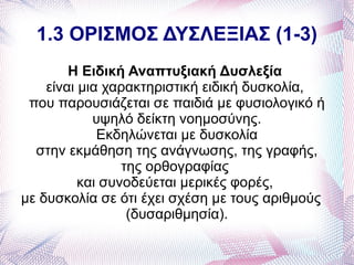 1.3 ΟΡΙΣΜΟΣ ΔΥΣΛΕΞΙΑΣ (1-3)
        Η Ειδική Αναπτυξιακή Δυσλεξία
    είναι μια χαρακτηριστική ειδική δυσκολία,
 που παρουσιάζεται σε παιδιά με φυσιολογικό ή
            υψηλό δείκτη νοημοσύνης.
             Εκδηλώνεται με δυσκολία
  στην εκμάθηση της ανάγνωσης, της γραφής,
                 της ορθογραφίας
          και συνοδεύεται μερικές φορές,
με δυσκολία σε ότι έχει σχέση με τους αριθμούς
                  (δυσαριθμησία).
 