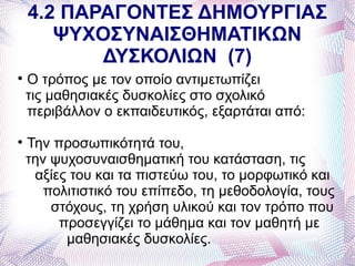 4.2 ΠΑΡΑΓΟΝΤΕΣ ΔΗΜΟΥΡΓΙΑΣ
       ΨΥΧΟΣΥΝΑΙΣΘΗΜΑΤΙΚΩΝ
           ΔΥΣΚΟΛΙΩΝ (7)

    Ο τρόπος με τον οποίο αντιμετωπίζει
    τις μαθησιακές δυσκολίες στο σχολικό
    περιβάλλον ο εκπαιδευτικός, εξαρτάται από:

    Την προσωπικότητά του,
    την ψυχοσυναισθηματική του κατάσταση, τις
     αξίες του και τα πιστεύω του, το μορφωτικό και
       πολιτιστικό του επίπεδο, τη μεθοδολογία, τους
        στόχους, τη χρήση υλικού και τον τρόπο που
         προσεγγίζει το μάθημα και τον μαθητή με
          μαθησιακές δυσκολίες.
 