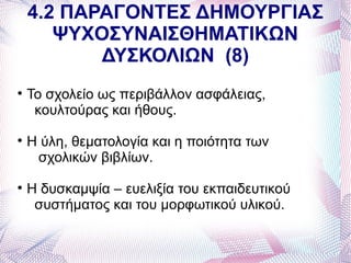 4.2 ΠΑΡΑΓΟΝΤΕΣ ΔΗΜΟΥΡΓΙΑΣ
       ΨΥΧΟΣΥΝΑΙΣΘΗΜΑΤΙΚΩΝ
           ΔΥΣΚΟΛΙΩΝ (8)

    Το σχολείο ως περιβάλλον ασφάλειας,
     κουλτούρας και ήθους.

    Η ύλη, θεματολογία και η ποιότητα των
     σχολικών βιβλίων.

    Η δυσκαμψία – ευελιξία του εκπαιδευτικού
     συστήματος και του μορφωτικού υλικού.
 