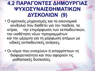 4.2 ΠΑΡΑΓΟΝΤΕΣ ΔΗΜΟΥΡΓΙΑΣ
       ΨΥΧΟΣΥΝΑΙΣΘΗΜΑΤΙΚΩΝ
           ΔΥΣΚΟΛΙΩΝ (9)

    Ο κρατικός μηχανισμός και τα οικονομικά
      κονδύλια που διαθέτει για την παιδεία, τα
    κτίρια, την επιμόρφωση των εκπαιδευτικών,
    την υιοθέτηση νέων προγραμμάτων
    και την μέριμνα για τη μόρφωση ατόμων με
     ειδικές εκπαιδευτικές ανάγκες.

    Οι νόμοι που ενισχύουν ή απορρίπτουν τη
     διαφορετικότητα και που αφορούν τις
       μαθησιακές δυσκολίες.
 