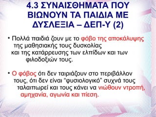 4.3 ΣΥΝΑΙΣΘΗΜΑΤΑ ΠΟΥ
        ΒΙΩΝΟΥΝ ΤΑ ΠΑΙΔΙΑ ΜΕ
         ΔΥΣΛΕΞΙΑ – ΔΕΠ-Υ (2)

    Πολλά παιδιά ζουν με το φόβο της αποκάλυψης
     της μαθησιακής τους δυσκολίας
    και της κατάρρευσης των ελπίδων και των
          φιλοδοξιών τους.

    Ο φόβος ότι δεν ταιριάζουν στο περιβάλλον
    τους, ότι δεν είναι “φυσιολογικό” συχνά τους
     ταλαιπωρεί και τους κάνει να νιώθουν ντροπή,
       αμηχανία, αγωνία και πίεση.
 
