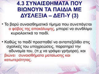 4.3 ΣΥΝΑΙΣΘΗΜΑΤΑ ΠΟΥ
          ΒΙΩΝΟΥΝ ΤΑ ΠΑΙΔΙΑ ΜΕ
           ΔΥΣΛΕΞΙΑ – ΔΕΠ-Υ (3)

    Το βαρύ συναισθηματικό τίμημα που συνεπάγεται
      ο φόβος της αποκάλυψης, μπορεί να συνθλίψει
        κυριολεκτικά το παιδί.

    Καθώς το παιδί προσπαθεί να ανταπεξέλθει στις
     σχολικές του υποχρεώσεις, παρατηρεί την
      αδυναμία του, (π.χ να γράψει γρήγορα), και
    βιώνει συναισθήματα ματαίωσης και
    κατωτερότητας.
 