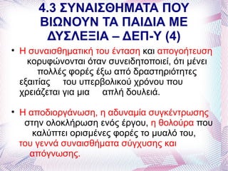 4.3 ΣΥΝΑΙΣΘΗΜΑΤΑ ΠΟΥ
        ΒΙΩΝΟΥΝ ΤΑ ΠΑΙΔΙΑ ΜΕ
         ΔΥΣΛΕΞΙΑ – ΔΕΠ-Υ (4)

    Η συναισθηματική του ένταση και απογοήτευση
      κορυφώνονται όταν συνειδητοποιεί, ότι μένει
         πολλές φορές έξω από δραστηριότητες
    εξαιτίας του υπερβολικού χρόνου που
    χρειάζεται για μια απλή δουλειά.

    Η αποδιοργάνωση, η αδυναμία συγκέντρωσης
     στην ολοκλήρωση ενός έργου, η θολούρα που
       καλύπτει ορισμένες φορές το μυαλό του,
    του γεννά συναισθήματα σύγχυσης και
      απόγνωσης.
 