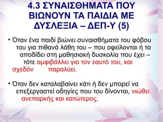 4.3 ΣΥΝΑΙΣΘΗΜΑΤΑ ΠΟΥ
         ΒΙΩΝΟΥΝ ΤΑ ΠΑΙΔΙΑ ΜΕ
          ΔΥΣΛΕΞΙΑ – ΔΕΠ-Υ (5)

    Όταν ένα παιδί βιώνει συναισθήματα του φόβου
     του για πιθανά λάθη του – που οφείλονται ή τα
      αποδίδει στη μαθησιακή δυσκολία που έχει –
       τότε αμφιβάλλει για τον εαυτό του, και
    σχεδόν      παραλύει.

    Όταν δεν καταλαβαίνει κάτι ή δεν μπορεί να
     επεξεργαστεί οδηγίες που του δίνονται, νιώθει
       ανεπαρκής και κατώτερος.
 