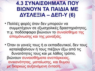4.3 ΣΥΝΑΙΣΘΗΜΑΤΑ ΠΟΥ
         ΒΙΩΝΟΥΝ ΤΑ ΠΑΙΔΙΑ ΜΕ
          ΔΥΣΛΕΞΙΑ – ΔΕΠ-Υ (6)

    Πολλές φορές όταν δεν μπορούν να
     συμμετέχουν σε εξωσχολικές δραστηριότητες,
    π.χ. ποδόσφαιρο βιώνουν το συναίσθημα της
     απομόνωσης και της μοναξιάς.

    Όταν οι γονείς τους ή οι εκπαιδευτικοί, δεν τους
     καταλαβαίνουν ή τους πιέζουν έξω από τις
       δυνατότητες τους και με λάθος τρόπο,
    βιώνουν συναισθήματα ανεπάρκειας,
     ανικανότητας, ματαίωσης, και θυμού
    με διαρκώς αυξανόμενη ένταση.
 