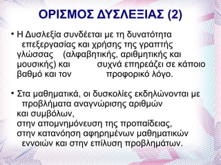ΟΡΙΣΜΟΣ ΔΥΣΛΕΞΙΑΣ (2)

    Η Δυσλεξία συνδέεται με τη δυνατότητα
     επεξεργασίας και χρήσης της γραπτής
    γλώσσας (αλφαβητικής, αριθμητικής και
    μουσικής) και      συχνά επηρεάζει σε κάποιο
    βαθμό και τον        προφορικό λόγο.

    Στα μαθηματικά, οι δυσκολίες εκδηλώνονται με
     προβλήματα αναγνώρισης αριθμών
    και συμβόλων,
    στην απομνημόνευση της προπαίδειας,
    στην κατανόηση αφηρημένων μαθηματικών
     εννοιών και στην επίλυση προβλημάτων.
 