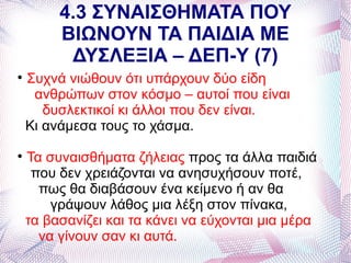 4.3 ΣΥΝΑΙΣΘΗΜΑΤΑ ΠΟΥ
         ΒΙΩΝΟΥΝ ΤΑ ΠΑΙΔΙΑ ΜΕ
          ΔΥΣΛΕΞΙΑ – ΔΕΠ-Υ (7)

    Συχνά νιώθουν ότι υπάρχουν δύο είδη
     ανθρώπων στον κόσμο – αυτοί που είναι
       δυσλεκτικοί κι άλλοι που δεν είναι.
    Κι ανάμεσα τους το χάσμα.

    Τα συναισθήματα ζήλειας προς τα άλλα παιδιά
     που δεν χρειάζονται να ανησυχήσουν ποτέ,
      πως θα διαβάσουν ένα κείμενο ή αν θα
        γράψουν λάθος μια λέξη στον πίνακα,
    τα βασανίζει και τα κάνει να εύχονται μια μέρα
      να γίνουν σαν κι αυτά.
 