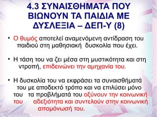4.3 ΣΥΝΑΙΣΘΗΜΑΤΑ ΠΟΥ
        ΒΙΩΝΟΥΝ ΤΑ ΠΑΙΔΙΑ ΜΕ
         ΔΥΣΛΕΞΙΑ – ΔΕΠ-Υ (8)

    Ο θυμός αποτελεί αναμενόμενη αντίδραση του
     παιδιού στη μαθησιακή δυσκολία που έχει.

    Η τάση του να ζει μέσα στη μυστικότητα και στη
     ντροπή, επιδεινώνει την αμηχανία του.

    Η δυσκολία του να εκφράσει τα συναισθήματά
     του με αποδεκτό τρόπο και να επιλύσει μόνο
    του τα προβλήματά του οξύνουν την κοινωνική
    του    αδεξιότητα και συντελούν στην κοινωνική
            απομόνωσή του.
 
