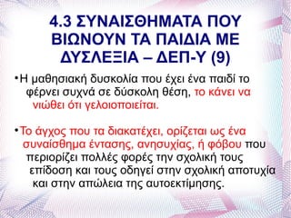 4.3 ΣΥΝΑΙΣΘΗΜΑΤΑ ΠΟΥ
         ΒΙΩΝΟΥΝ ΤΑ ΠΑΙΔΙΑ ΜΕ
          ΔΥΣΛΕΞΙΑ – ΔΕΠ-Υ (9)

    Η μαθησιακή δυσκολία που έχει ένα παιδί το
     φέρνει συχνά σε δύσκολη θέση, το κάνει να
      νιώθει ότι γελοιοποιείται.

    Το άγχος που τα διακατέχει, ορίζεται ως ένα
     συναίσθημα έντασης, ανησυχίας, ή φόβου που
     περιορίζει πολλές φορές την σχολική τους
      επίδοση και τους οδηγεί στην σχολική αποτυχία
       και στην απώλεια της αυτοεκτίμησης.
 