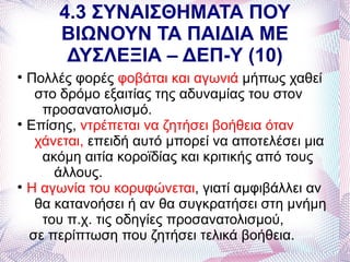 4.3 ΣΥΝΑΙΣΘΗΜΑΤΑ ΠΟΥ
         ΒΙΩΝΟΥΝ ΤΑ ΠΑΙΔΙΑ ΜΕ
          ΔΥΣΛΕΞΙΑ – ΔΕΠ-Υ (10)

    Πολλές φορές φοβάται και αγωνιά μήπως χαθεί
     στο δρόμο εξαιτίας της αδυναμίας του στον
      προσανατολισμό.

    Επίσης, ντρέπεται να ζητήσει βοήθεια όταν
     χάνεται, επειδή αυτό μπορεί να αποτελέσει μια
      ακόμη αιτία κοροϊδίας και κριτικής από τους
        άλλους.

    Η αγωνία του κορυφώνεται, γιατί αμφιβάλλει αν
     θα κατανοήσει ή αν θα συγκρατήσει στη μνήμη
      του π.χ. τις οδηγίες προσανατολισμού,
    σε περίπτωση που ζητήσει τελικά βοήθεια.
 