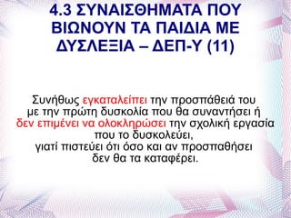 4.3 ΣΥΝΑΙΣΘΗΜΑΤΑ ΠΟΥ
      ΒΙΩΝΟΥΝ ΤΑ ΠΑΙΔΙΑ ΜΕ
       ΔΥΣΛΕΞΙΑ – ΔΕΠ-Υ (11)


   Συνήθως εγκαταλείπει την προσπάθειά του
  με την πρώτη δυσκολία που θα συναντήσει ή
δεν επιμένει να ολοκληρώσει την σχολική εργασία
               που το δυσκολεύει,
   γιατί πιστεύει ότι όσο και αν προσπαθήσει
               δεν θα τα καταφέρει.
 