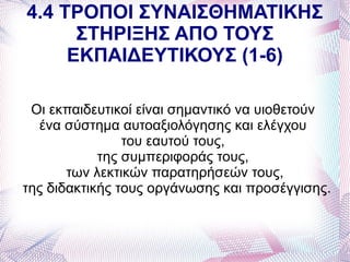 4.4 ΤΡΟΠΟΙ ΣΥΝΑΙΣΘΗΜΑΤΙΚΗΣ
      ΣΤΗΡΙΞΗΣ ΑΠΟ ΤΟΥΣ
     ΕΚΠΑΙΔΕΥΤΙΚΟΥΣ (1-6)

 Οι εκπαιδευτικοί είναι σημαντικό να υιοθετούν
  ένα σύστημα αυτοαξιολόγησης και ελέγχου
                του εαυτού τους,
            της συμπεριφοράς τους,
       των λεκτικών παρατηρήσεών τους,
της διδακτικής τους οργάνωσης και προσέγγισης.
 
