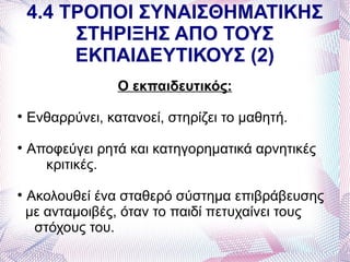 4.4 ΤΡΟΠΟΙ ΣΥΝΑΙΣΘΗΜΑΤΙΚΗΣ
         ΣΤΗΡΙΞΗΣ ΑΠΟ ΤΟΥΣ
         ΕΚΠΑΙΔΕΥΤΙΚΟΥΣ (2)
                  Ο εκπαιδευτικός:

    Ενθαρρύνει, κατανοεί, στηρίζει το μαθητή.

    Αποφεύγει ρητά και κατηγορηματικά αρνητικές
      κριτικές.

    Ακολουθεί ένα σταθερό σύστημα επιβράβευσης
    με ανταμοιβές, όταν το παιδί πετυχαίνει τους
     στόχους του.
 