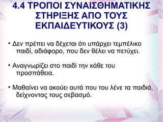 4.4 ΤΡΟΠΟΙ ΣΥΝΑΙΣΘΗΜΑΤΙΚΗΣ
         ΣΤΗΡΙΞΗΣ ΑΠΟ ΤΟΥΣ
         ΕΚΠΑΙΔΕΥΤΙΚΟΥΣ (3)

    Δεν πρέπει να δέχεται ότι υπάρχει τεμπέλικο
     παιδί, αδιάφορο, που δεν θέλει να πετύχει.

    Αναγνωρίζει στο παιδί την κάθε του
     προσπάθεια.

    Μαθαίνει να ακούει αυτά που του λένε τα παιδιά,
     δείχνοντας τους σεβασμό.
 